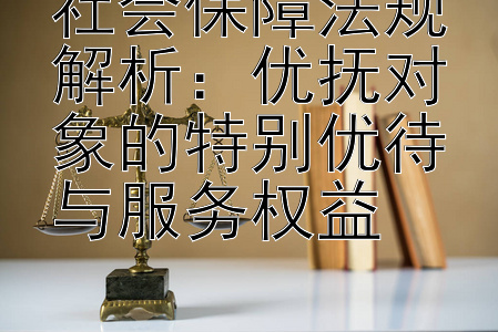 社会保障法规解析：优抚对象的特别优待与服务权益