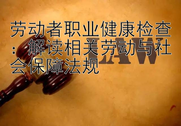 劳动者职业健康检查：解读相关劳动与社会保障法规