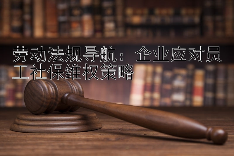 劳动法规导航：企业应对员工社保维权策略