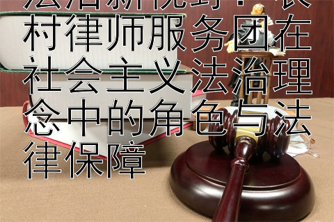 法治新视野：农村律师服务团在社会主义法治理念中的角色与法律保障