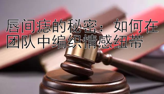 唇间痣的秘密：如何在团队中编织情感纽带