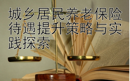 城乡居民养老保险待遇提升策略与实践探索