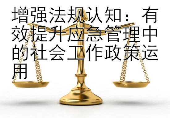 增强法规认知：有效提升应急管理中的社会工作政策运用