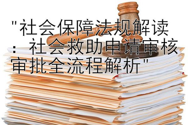 社会保障法规解读：社会救助申请审核审批全流程解析