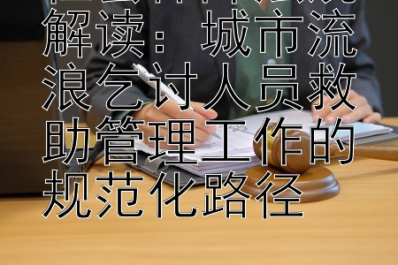 社会保障法规解读：城市流浪乞讨人员救助管理工作的规范化路径