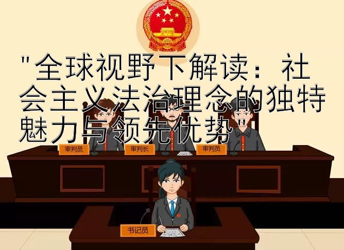 全球视野下解读：社会主义法治理念的独特魅力与领先优势