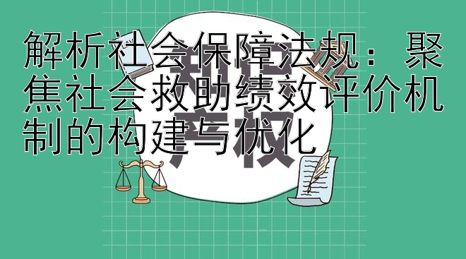 解析社会保障法规：聚焦社会救助绩效评价机制的构建与优化