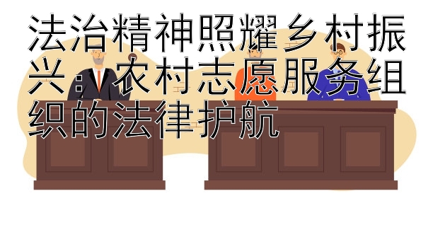 法治精神照耀乡村振兴：农村志愿服务组织的法律护航