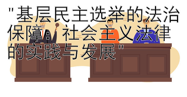 基层民主选举的法治保障：社会主义法律的实践与发展