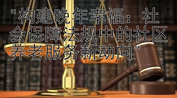 构建晚年幸福：社会保障法规中的社区养老服务新动向