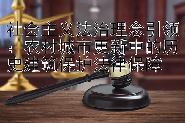 社会主义法治理念引领：农村城市更新中的历史建筑保护法律保障