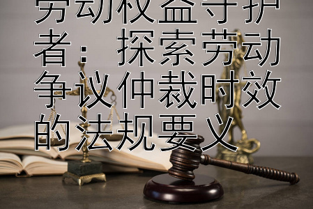 劳动权益守护者：探索劳动争议仲裁时效的法规要义