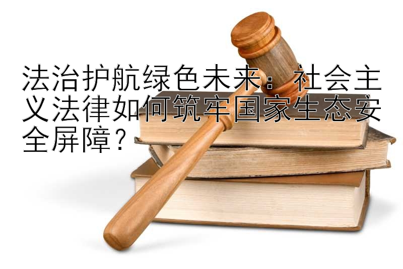 法治护航绿色未来：社会主义法律如何筑牢国家生态安全屏障？