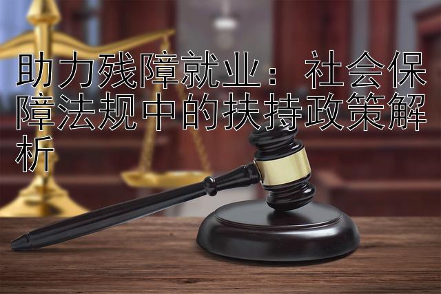 助力残障就业：社会保障法规中的扶持政策解析